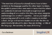 “The members of [cross-functional] teams have to listen carefully to the language used by the other team members, thoughtfully present their own work in terms that the others can understand and over time build enough trust and understanding of one another that they can value, integrate and leverage one another’s expertise… Just as you might do in preparing yourself to visit another country or another culture, design and business leaders must take the time to understand a bit about the place they are visiting—a little of the language, the customs, the ways of thinking.” - Sara Beckman