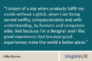 “I dream of a day when products fulfill my needs without a glitch, when I am being served swiftly, compassionately and with understanding, by humans and computers alike. Not because I’m a designer and I like good experiences but because good experiences make the world a better place.” - Niko Nyman