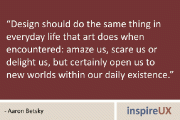 “Design should do the same thing in everyday life that art does when encountered: amaze us, scare us or delight us, but certainly open us to new worlds within our daily existence.” - Aaron Betsky