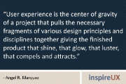 “User experience is the center of gravity of a project that pulls the necessary fragments of various design principles and disciplines together giving the finished product that shine, that glow, that luster, that compels and attracts.” - Angel R. Marquez