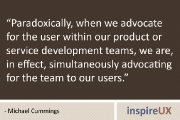 “Paradoxically, when we advocate for the user within our product or service development teams, we are, in effect, simultaneously advocating for the team to our users.” - Michael Cummings