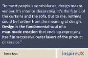 “In most people’s vocabularies, design means veneer. It’s interior decorating. It’s the fabric of the curtains and the sofa. But to me, nothing could be further from the meaning of design. Design is the fundamental soul of a man-made creation that ends up expressing itself in successive outer layers of the product or service.” - Steve Jobs
