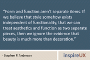 “Form and function aren’t separate items. If we believe that style somehow exists independent of functionality, that we can treat aesthetics and function as two separate pieces, then we ignore the evidence that beauty is much more than decoration.” - Stephen P. Anderson