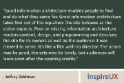 “Good information architecture enables people to find and do what they came for. Great information architecture takes find out of the equation: the site behaves as the visitor expects. Poor or missing information architecture neuters content, design, and programming and devalues the site for its owners as well as the audience it was created to serve. It’s like a film with no director. The actors may be good, the sets may be lovely, but audiences will leave soon after the opening credits.” - Jeffrey Zeldman