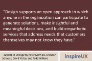 “Design supports an open approach in which anyone in the organization can participate to generate solutions, make insightful and meaningful decisions, and build empathetic services that address needs that customers themselves may not know they have.” - Subject to Change by Peter Merholz, Brandon Schauer, David Verba, and Todd Wilkens