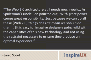“The Web 2.0 architecture still needs much work… As Spiderman’s Uncle Ben pointed out, ‘With great power comes great responsibility.’ Just because we can do all these [Web 2.0] things doesn’t mean we should do them… [It is easy to] imagine designers going wild with the capabilities of this new technology and not using the restraint necessary to ensure they produce an optimal experience.” - Jared Spool