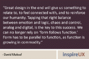 “Great design in the end will give us something to relate to, to feel connected with, and to reinforce our humanity. Tapping that right balance between emotion and logic, chaos and control, analog and digital, is the key to this success. We can no longer rely on ‘form follows function.’ Form has to be parallel to function, as function is growing in commodity.” - David Malouf