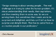 “Design strategy is about serving people… The real challenge is in trying to solve the human problem. It’s about understanding their needs, their aspirations, and then meeting them in some way. So we are serving them. But sometimes their needs are to be surprised and delighted, and they can’t tell us how to surprise and delight them. That has to come from us as creative people in our profession.” - Chris Hosmer
