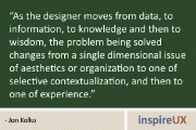 “As the designer moves from data, to information, to knowledge and then to wisdom, the problem being solved changes from a single dimensional issue of aesthetics or organization to one of selective contextualization, and then to one of experience.” - Jon Kolko