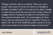 “Design is about cultural invention. There are some people who want to reduce the domain of design to listable, knowable stuff, so it’s easy to talk about. Design is a glamorous, glittering world and this means they can engage without having to actually risk themselves on the outcome of their work. This is damaging. It turns design into something terrified of invention. Design is about risk. We all fear authentic public response to our work, but we have to be brave enough to overcome.” - Jack Schulze