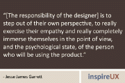 “[The responsibility of the designer] is to step out of their own perspective, to really exercise their empathy and really completely immerse themselves in the point of view, and the psychological state, of the person who will be using the product.” - Jesse James Garrett