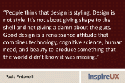 “People think that design is styling. Design is not style. It’s not about giving shape to the shell and not giving a damn about the guts. Good design is a renaissance attitude that combines technology, cognitive science, human need, and beauty to produce something that the world didn’t know it was missing.” - Paola Antonelli