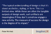 “The typical understanding of design is that it’s about aesthetics, styling, or form. This is a limited view. While these are often the tangible outputs of design work, such artifacts are meaningless if they don’t somehow engage a new activity. The measure of success for design is the degree of its impact.” - Peter Merholz