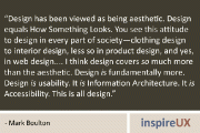 “Design has been viewed as being aesthetic. Design equals How Something Looks. You see this attitude to design in every part of society—clothing design to interior design, less so in product design, and yes, in web design…. I think design covers so much more than the aesthetic. Design is fundamentally more. Design is usability. It is Information Architecture. It is Accessibility. This is all design.” - Mark Boulton