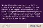 “Design thinkers look past a project to the next project, to the next step in the strategy. They look sideways to the tangents that are affected by the result, and longer term to the investment required as a result of solving the problem currently in front of the team. No problem is solved in isolation—either from the past, or from the future.” - Mark Dziersk