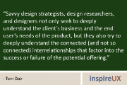 “Savvy design strategists, design researchers, and designers not only seek to deeply understand the client’s business and the end user’s needs of the product, but they also try to deeply understand the connected (and not so connected) interrelationships that factor into the success or failure of the potential offering.” - Tom Dair