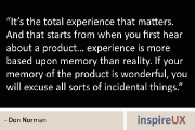 “It’s the total experience that matters. And that starts from when you first hear about a product… experience is more based upon memory than reality. If your memory of the product is wonderful, you will excuse all sorts of incidental things.” - Don Norman