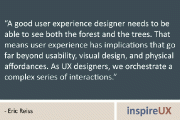 “A good user experience designer needs to be able to see both the forest and the trees. That means user experience has implications that go far beyond usability, visual design, and physical affordances. As UX designers, we orchestrate a complex series of interactions.” - Eric Reiss