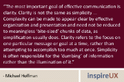 “The most important goal of effective communication is clarity. Clarity is not the same as simplicity … Complexity can be made to appear clear by effective organization and presentation and need not be reduced to meaningless ‘bite-sized’ chunks of data, as simplification usually does. Clarity refers to the focus on one particular message or goal at a time, rather than attempting to accomplish too much at once. Simplicity is often responsible for the ‘dumbing’ of information rather than the illumination of it.” - Michael Hoffman