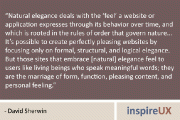 “Natural elegance deals with the ‘feel’ a website or application expresses through its behavior over time, and which is rooted in the rules of order that govern nature... It’s possible to create perfectly pleasing websites by focusing only on formal, structural, and logical elegance. But those sites that embrace [natural] elegance feel to users like living beings who speak meaningful words; they are the marriage of form, function, pleasing content, and personal feeling.” - David Sherwin