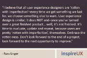 “I believe that all user experience designers are ‘rotten with imperfection’–every time we get something we lust for, we choose something else to want. User experience design is similar; it does NOT end–once you’ve turned over a great finished product… well, it’s not finished. It’s time to evaluate, update and repeat, because users are pretty ‘rotten with imperfection’, themselves. Embrace the rotten-ness. Don’t look forward to the end of a project, look forward to the next opportunity to improve.” - Russ Unger