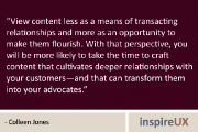 “View content less as a means of transacting relationships and more as an opportunity to make them flourish. With that perspective, you will be more likely to take the time to craft content that cultivates deeper relationships with your customers—and that can transform them into your advocates.” - Colleen Jones