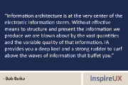 “Information architecture is at the very center of the electronic information storm. Without effective means to structure and present the information we produce we are blown about by the vast quantities and the variable quality of that information. IA provides you a deep keel and a strong rudder to surf above the waves of information that buffet you.” – Bob Boiko