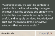 “As practitioners, we can’t be content to paint within the lines drawn by managers. We must have the courage and creativity to ask whether our products and systems are useful, and to apply our deep knowledge of craft and medium to define innovative solutions that are more useful.” – Peter Morville