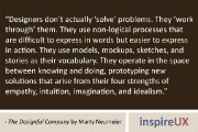 “Designers don’t actually ‘solve’ problems. They ‘work through’ them. They use non-logical processes that are difficult to express in words but easier to express in action. They use models, mockups, sketches, and stories as their vocabulary. They operate in the space between knowing and doing, prototyping new solutions that arise from their four strengths of empathy, intuition, imagination, and idealism.” - The Designful Company by Marty Neumeier