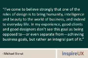 “I’ve come to believe strongly that one of the roles of design is to bring humanity, intelligence and beauty to the world of business, and indeed to everyday life. In my experience, good clients and good designers don’t see this goal as being opposed to—or even separate from—achieving business goals, but rather an integral part of it.” - Michael Bierut