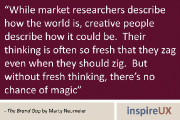 “While market researchers describe how the world is, creative people describe how it could be. Their thinking is often so fresh that they zag even when they should zig. But without fresh thinking, there’s no chance of magic” - The Brand Gap by Marty Neumeier