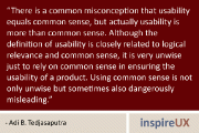 “There is a common misconception that usability equals common sense, but actually usability is more than common sense. Although the definition of usability is closely related to logical relevance and common sense, it is very unwise just to rely on common sense in ensuring the usability of a product. Using common sense is not only unwise but sometimes also dangerously misleading.” - Adi B. Tedjasaputra