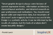 “Smart graphic design is always some balance of current expressive trends, information architecture, classical layout aesthetics, and detailed research on user preferences and motivations. You should never ignore solid user experience data, but mountains of data won’t auto-magically build you a successful site. Design is a synthetic activity. It can be informed by the results of analysis, but the tools of analysis don’t create beautiful designs.” – Patrick Lynch