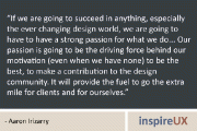 “If we are going to succeed in anything, especially the ever changing design world, we are going to have to have a strong passion for what we do... Our passion is going to be the driving force behind our motivation (even when we have none) to be the best, to make a contribution to the design community. It will provide the fuel to go the extra mile for clients and for ourselves.” - Aaron Irizarry