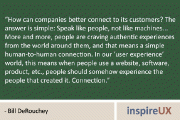 “How can companies better connect to its customers? The answer is simple: Speak like people, not like machines… More and more, people are craving authentic experiences from the world around them, and that means a simple human-to-human connection. In our ‘user experience’ world, this means when people use a website, software, product, etc., people should somehow experience the people that created it. Connection.” – Bill DeRouchey