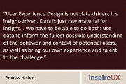 “User Experience Design is not data-driven, it’s insight-driven. Data is just raw material for insight... We have to be able to do both: use data to inform the fullest possible understanding of the behavior and context of potential users, as well as bring our own experience and talent to the challenge.” - Andrew Hinton