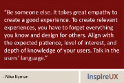 “Be someone else. It takes great empathy to create a good experience. To create relevant experiences, you have to forget everything you know and design for others. Align with the expected patience, level of interest, and depth of knowledge of your users. Talk in the users’ language.” - Niko Nyman