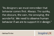 “As designers we must remember that behavior comes first. Always. The quirky, the obscure, the vain, the annoying, the wonderful. We need to observe human behavior if we are to support it in design.” – Joshua Porter
