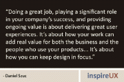 “Doing a great job, playing a significant role in your company’s success, and providing ongoing value is about delivering great user experiences. It’s about how your work can add real value for both the business and the people who use your products… It’s about how you can keep design in focus.” – Daniel Szuc