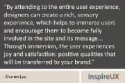 “By attending to the entire user experience, designers can create a rich, sensory experience, which helps to immerse users and encourage them to become fully involved in the site and its message… Through immersion, the user experiences joy and satisfaction: positive qualities that will be transferred to your brand.” - Sharon Lee