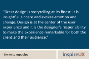 “Great design is storytelling at its finest; it is insightful, sincere and evokes emotion and change. Design is at the center of the user experience and it is the designer’s responsibility to make the experience remarkable for both the client and their audience.” - Jim Antonopoulos