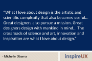 “What I love about design is the artistic and scientific complexity that also becomes useful…  Great designers also pursue a mission. Great designers design with mankind in mind… The crossroads of science and art, innovation and inspiration are what I love about design.” – Michelle Obama