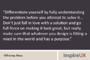 “Differentiate yourself by fully understanding the problem before you attempt to solve it… Don’t just fall in love with a solution and go full-force on making it look great, but really make sure that whatever you design is fitting a need in the world and has a purpose.” – Whitney Hess