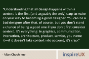 “Understanding that all design happens within a context is the first (and arguably the only) stop to make on your way to becoming a good designer. You can be a bad designer after that, of course, but you don’t stand a chance of being a good one if you don’t first consider context. It’s everything: In graphics, communication, interaction, architecture, product, service, you name it—if it doesn't take context into account, it’s crap.” - Allan Chochinov