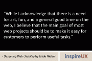 “While I acknowledge that there is a need for art, fun, and a general good time on the web, I believe that the main goal of most web projects should be to make it easy for customers to perform useful tasks.” – Designing Web Usability by Jakob Nielsen