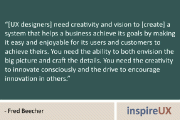 “[UX designers] need creativity and vision to [create] a system that helps a business achieve its goals by making it easy and enjoyable for its users and customers to achieve theirs. You need the ability to both envision the big picture and craft the details. You need the creativity to innovate consciously and the drive to encourage innovation in others.” – Fred Beecher