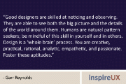 “Good designers are skilled at noticing and observing. They are able to see both the big picture and the details of the world around them. Humans are natural pattern seekers; be mindful of this skill in yourself and in others. Design is a ‘whole brain’ process. You are creative, practical, rational, analytic, empathetic, and passionate. Foster these aptitudes.” – Garr Reynolds