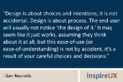 “Design is about choices and intentions, it is not accidental. Design is about process. The end user will usually not notice ‘the design of it.’ It may seem like it just works, assuming they think about it at all, but this ease-of-use (or ease-of-understanding) is not by accident, it’s a result of your careful choices and decisions.” – Garr Reynolds