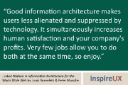 “Good information architecture makes users less alienated and suppressed by technology. It simultaneously increases human satisfaction and your company’s profits. Very few jobs allow you to do both at the same time, so enjoy.” - Jakob Nielsen in Information Architecture for the World Wide Web by Louis Rosenfeld & Peter Morville