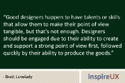 “Good designers happen to have talents or skills that allow them to make their point of view tangible, but that's not enough. Designers should be engaged due to their ability to create and support a strong point of view first, followed quickly by their ability to produce the goods.” - Brett Lovelady